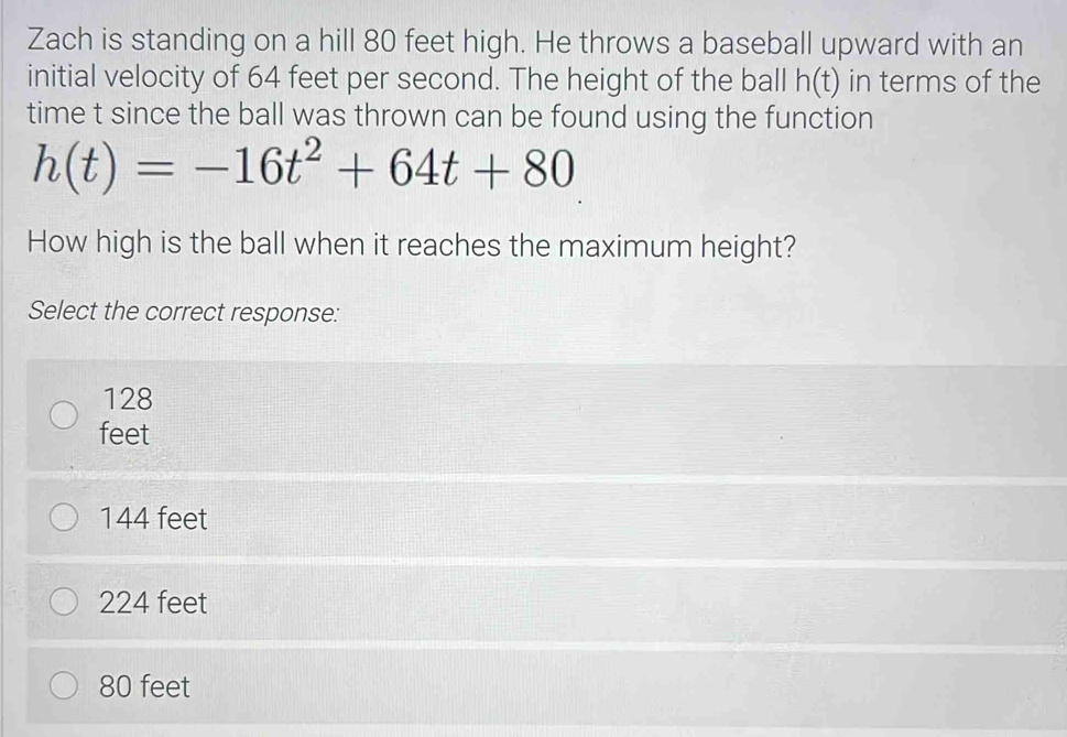 Zach is standing on a hill 80 feet high. He throws a baseball upward with an
initial velocity of 64 feet per second. The height of the ball h(t) in terms of the
time t since the ball was thrown can be found using the function
h(t)=-16t^2+64t+80
How high is the ball when it reaches the maximum height?
Select the correct response:
128
feet
144 feet
224 feet
80 feet