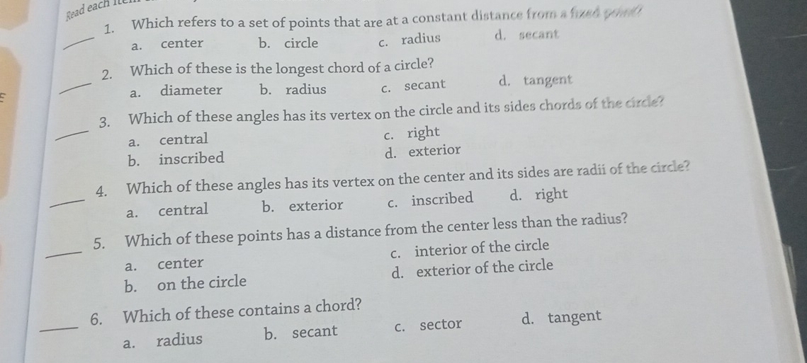 Read each Î
1. Which refers to a set of points that are at a constant distance from a fuen youd
_
a. center b. circle c. radius d. secant
_
2. Which of these is the longest chord of a circle?
a. diameter b. radius c. secant d. tangent
_
3. Which of these angles has its vertex on the circle and its sides chords of the circle?
a. central
c. right
b. inscribed d. exterior
_
4. Which of these angles has its vertex on the center and its sides are radii of the circle?
a. central b. exterior c. inscribed d. right
_
5. Which of these points has a distance from the center less than the radius?
a. center c. interior of the circle
b. on the circle d. exterior of the circle
_
6. Which of these contains a chord?
a. radius b. secant c. sector d. tangent