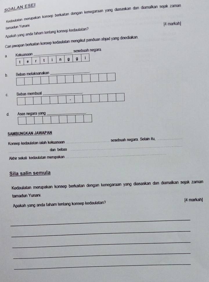 SOALAN ESEI
Kedaulatan merupakan konsep berkaitan dengan kenegaraan yang diasaskan dan diamalkan sejak zaman
tamadun Yunanı
[4 markah]
Apakah yang anda faham tentang konsep kedaulatan?
Can jawapan berkaitan konsep kedaulatan mengikut panduan abjad yang disediakan.
a Kekuasaan_ sesebuah negara.
t e r t i n g g i
b. Bebas melaksanakan
C.
d. Asas negara yang
SAMBUNGKAN JAWAPAN
_
Konsep kedaulatan ialah kekuasaan_ sesebuah negara. Selain itu,_
_
_dan bebas
Akhir sekali kedaulatan merupakan
Sila salin semula
Kedaulatan merupakan konsep berkaitan dengan kenegaraan yang diasaskan dan diamalkan sejak zaman
tamadun Yunani.
Apakah yang anda faham tentang konsep kedaulatan? [4 markah]
_
_
_
_
_