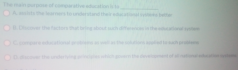 The main purpose of comparative education is to_
A. assists the learners to understand their educational systems better
B. Discover the factors that bring about such differences in the educational system
C. compare educational problems as well as the solutions applied to such problems
D. discover the underlying principles which govern the development of all national education systems