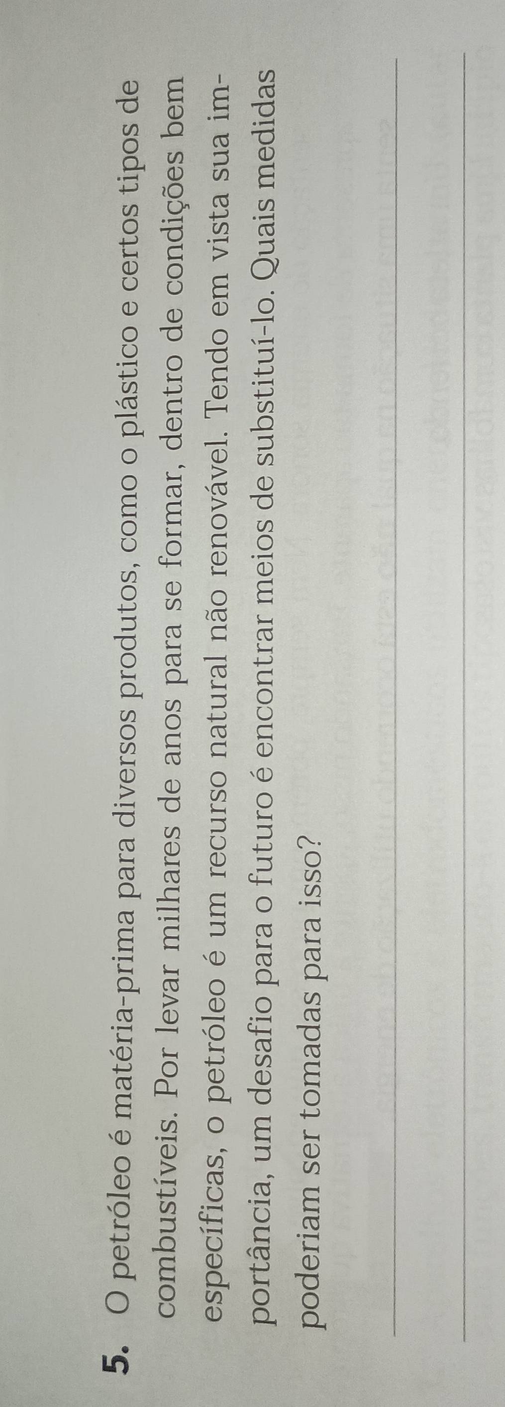 petróleo é matéria-prima para diversos produtos, como o plástico e certos tipos de 
combustíveis. Por levar milhares de anos para se formar, dentro de condições bem 
específicas, o petróleo é um recurso natural não renovável. Tendo em vista sua im- 
portância, um desafio para o futuro é encontrar meios de substituí-lo. Quais medidas 
poderiam ser tomadas para isso? 
_ 
_