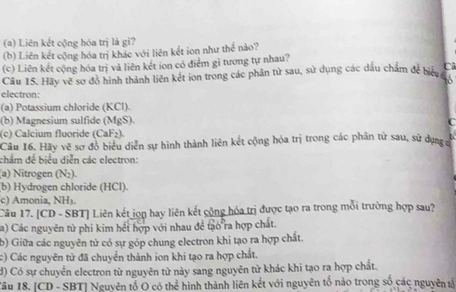 Liên kết cộng hóa trị là gì?
(b) Liên kết cộng hóa trị khác với liên kết ion như thể nào?
(c) Liên kết cộng hóa trị và liên kết ion có điểm gì tương tự nhau?
Cô
Cầu 15. Hãy vẽ sơ đồ hình thành liên kết ion trong các phân tử sau, sử dụng các dầu chẩm để biể đ6
electron:
(a) Potassium chloride (KCl).
(b) Magnesium sulfide (MgS).
C
(c) Calcium fluoride (CaF₂).
Câu 16. Hãy vẽ sơ đồ biểu diễn sự hình thành liên kết cộng hóa trị trong các phân từ sau, sứ dụng c
chẩm để biểu diễn các electron:
(a) Nitrogen (N₂).
(b) Hydrogen chloride (HCl).
(c) Amonia, NH₃.
Câu 17. [CD - SBT] Liên kết jọn hay liên kết cộng hóa trị được tạo ra trong mỗi trường hợp sau?
a) Các nguyên tử phi kim hết hợp với nhau đề tạo ra hợp chất.
b) Giữa các nguyên tử có sự góp chung electron khi tạo ra hợp chất.
c) Các nguyên tử đã chuyền thành ion khi tạo ra hợp chất.
d) Có sự chuyển electron từ nguyên tử này sang nguyên tử khác khi tạo ra hợp chất.
Tâu 18. [ CD - SBT] Nguyên tố O có thể hình thành liên kết với nguyên tố nào trong số các nguyên tả