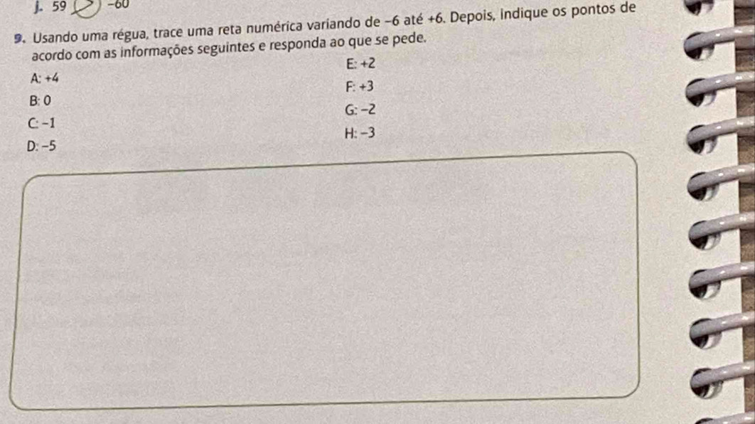 j. 59 -60
9. Usando uma régua, trace uma reta numérica variando de −6 até +6. Depois, indique os pontos de
acordo com as informações seguintes e responda ao que se pede.
A: +4 E: +2
F: +3
B: 0
C: −1 G: -2
H: -3
D: −5