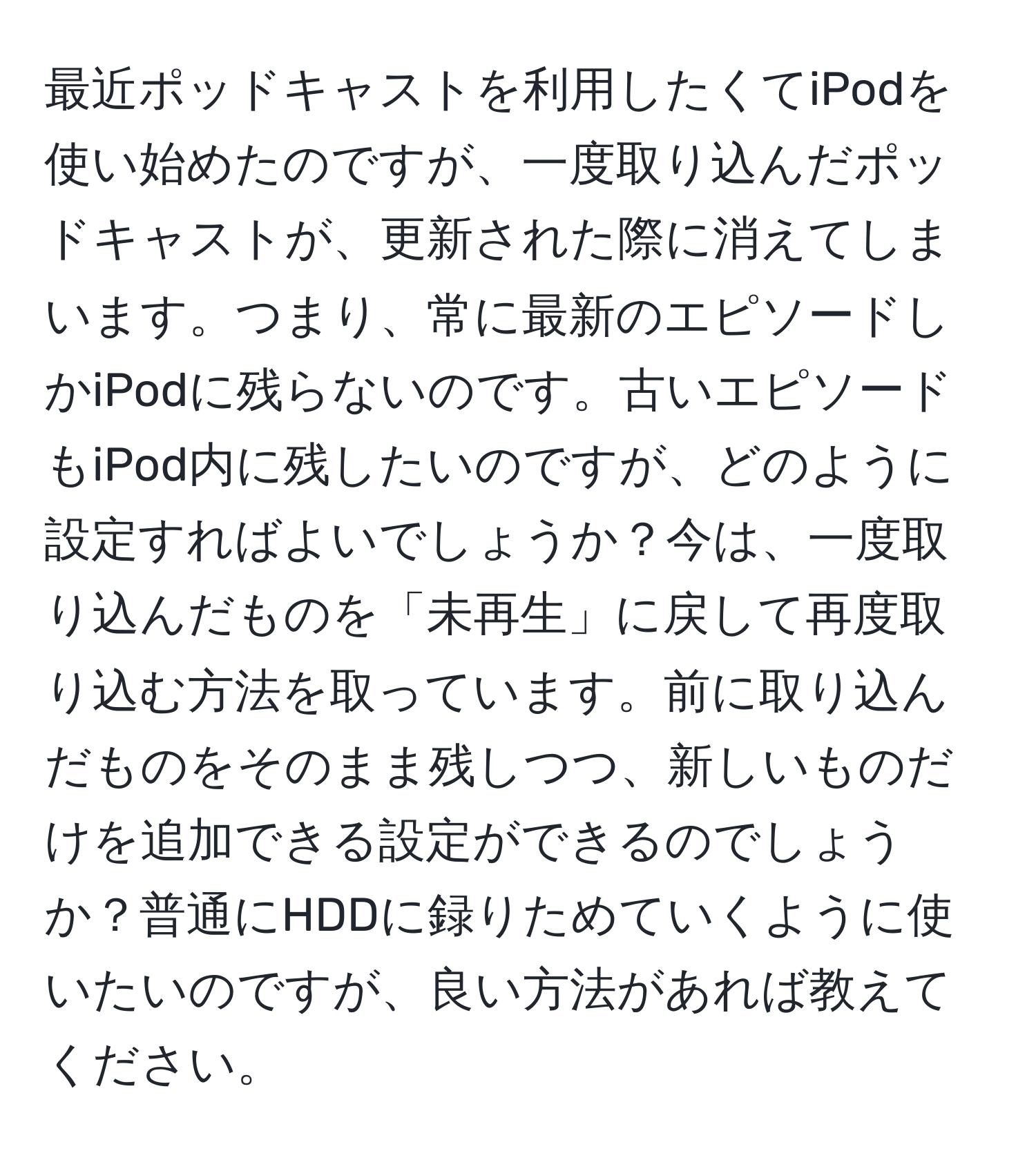 最近ポッドキャストを利用したくてiPodを使い始めたのですが、一度取り込んだポッドキャストが、更新された際に消えてしまいます。つまり、常に最新のエピソードしかiPodに残らないのです。古いエピソードもiPod内に残したいのですが、どのように設定すればよいでしょうか？今は、一度取り込んだものを「未再生」に戻して再度取り込む方法を取っています。前に取り込んだものをそのまま残しつつ、新しいものだけを追加できる設定ができるのでしょうか？普通にHDDに録りためていくように使いたいのですが、良い方法があれば教えてください。