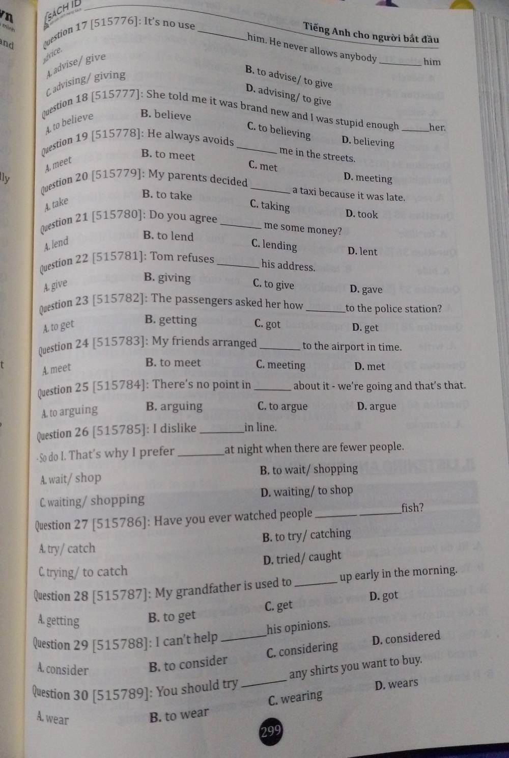 ách i 
and Question 17 [515776]: It's no use_
Tiếng Anh cho người bắt đầu
him. He never allows anybody _him
advice.
4. advise/give
Cadvising/ giving
B. to advise/ to give
D. advising/ to give
Question 18 [515777]: She told me it was brand new and I was stupid enough _her.
4. to believe B. believe
C. to believing
Question 19 [515778]: He always avoids_
D. believing
me in the streets.
B. to meet C. met
A, meet
ly D. meeting
Question 20 [515779]: My parents decided_
B. to take
a taxi because it was late.
A. take
C. taking
D. took
Question 21 [515780]: Do you agree_
me some money?
B. to lend
A. lend C. lending D. lent
Question 22 [515781]: Tom refuses_
his address.
B. giving
A. give C. to give D. gave
Question 23 [515782]: The passengers asked her how _to the police station?
B. getting
A. to get C. got D. get
Question 24 [515783]: My friends arranged _to the airport in time.
A. meet
B. to meet C. meeting D. met
Question 25 [515784]: There's no point in _about it - we’re going and that’s that.
C. to argue
A. to arguing B. arguing D. argue
Question 26 [515785]: I dislike _in line.
-So do I. That’s why I prefer _at night when there are fewer people.
B. to wait/ shopping
A. wait/ shop
C. waiting/ shopping D. waiting/ to shop
Question 27 [515786]: Have you ever watched people_
fish?
A. try/ catch B. to try/ catching
C. trying/ to catch D. tried/ caught
Question 28 [515787]: My grandfather is used to _up early in the morning.
D. got
C. get
A. getting
B. to get
his opinions.
Question 29 [515788]: I can't help_
A. consider
B. to consider C. considering D. considered
Question 30 [515789]: You should try
_
any shirts you want to buy.
D. wears
C. wearing
A. wear B. to wear
299