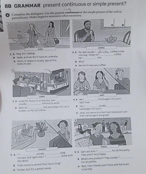 8B GRAMMAR present continuous or simple present?
O Complete the dialogues. Use the present continuous or the simple present of the verb in
parentheses. Make negative sentences when necessary.
(drink)
1. A Hey. It's 'raining. A My dad usually morning. Today he " coffee in the coffee.
B Yeah, and we don't have an umbrella. He _tea.
A Hmm, it 'doesn't usually rain at this B Why?
time of year. A We don't have any coffee.
3 A Look! Mr. Russo is on the bus. He _4 A We right now. hamburgers for lunch
usually _the bus to work.
the bus today. His car is B You hamburgers for lunch. usually
B Well, he broken, so he can't drive
A Yeah, but we're at a fast food restaurant and
their hamburgers are great!
5 A =_ usually _long A Sam and Ann '' _fun at this party.
movies, but right now ! ''_ Gone with They aren't very happy.
the Wind. B What's the problem? They usually '_
B That movie is almost four hours long! fun at parties
A I know, but it's a great movie. A Well, Their friends aren't here and the music
is terrible.