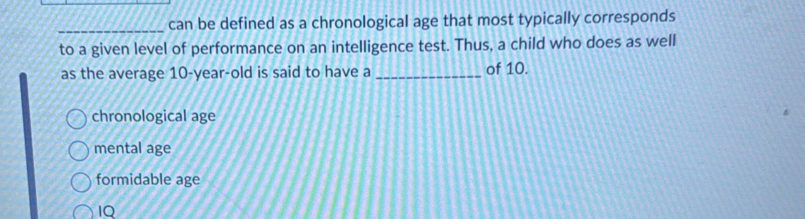 can be defined as a chronological age that most typically corresponds
to a given level of performance on an intelligence test. Thus, a child who does as well
as the average 10 -year-old is said to have a _of 10.
chronological age
mental age
formidable age
IQ