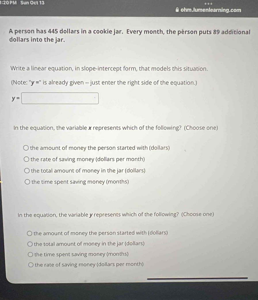 1:20 PM Sun Oct 13
● ohm.lumenlearning.com
A person has 445 dollars in a cookie jar. Every month, the person puts 89 additional
dollars into the jar.
Write a linear equation, in slope-intercept form, that models this situation.
(Note: ''y='' is already given -- just enter the right side of the equation.)
y=□
In the equation, the variable x represents which of the following? (Choose one)
the amount of money the person started with (dollars)
the rate of saving money (dollars per month)
the total amount of money in the jar (dollars)
the time spent saving money (months)
In the equation, the variable y represents which of the following? (Choose one)
the amount of money the person started with (dollars)
the total amount of money in the jar (dollars)
the time spent saving money (months)
the rate of saving money (dollars per month)