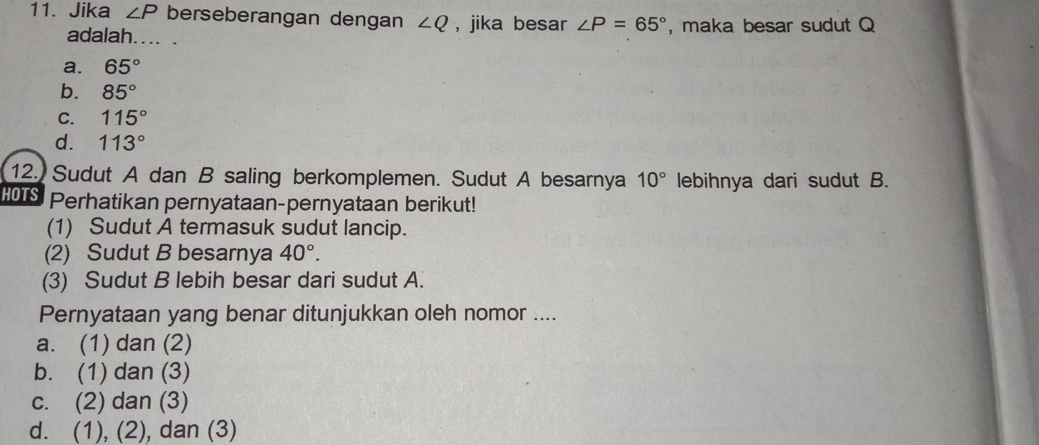 Jika ∠ P berseberangan dengan ∠ Q , jika besar ∠ P=65° ,maka besar sudut Q
adalah.... .
a. 65°
b. 85°
C. 115°
d. 113°
12. Sudut A dan B saling berkomplemen. Sudut A besarnya 10° lebihnya dari sudut B.
HOTS Perhatikan pernyataan-pernyataan berikut!
(1) Sudut A termasuk sudut lancip.
(2) Sudut B besarnya 40°. 
(3) Sudut B lebih besar dari sudut A.
Pernyataan yang benar ditunjukkan oleh nomor ....
a. (1) dan (2)
b. (1) dan (3)
c. (2) dan (3)
d. (1), (2), dan (3)