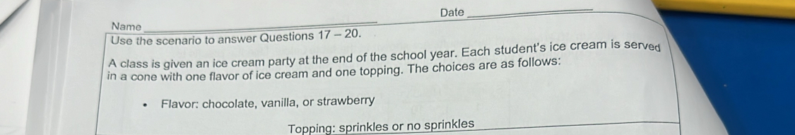 Date 
_ 
Name 
_ 
Use the scenario to answer Questions 17 - 20. 
A class is given an ice cream party at the end of the school year. Each student's ice cream is served 
in a cone with one flavor of ice cream and one topping. The choices are as follows: 
Flavor: chocolate, vanilla, or strawberry 
Topping: sprinkles or no sprinkles