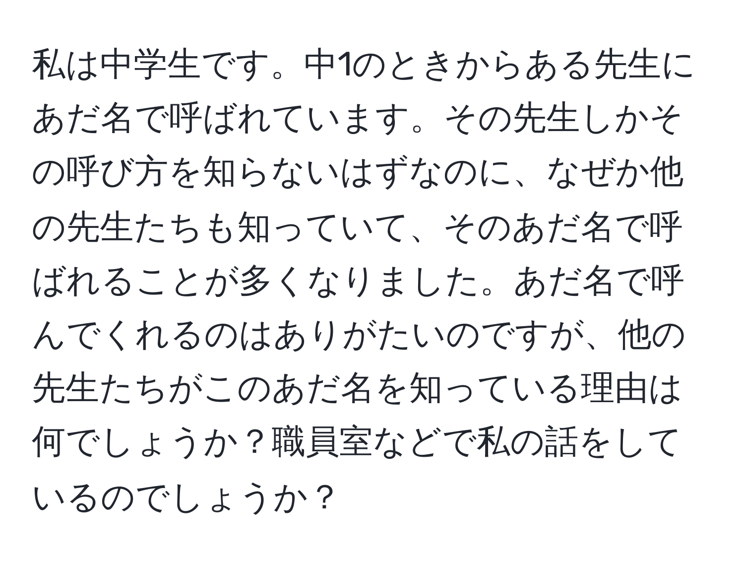 私は中学生です。中1のときからある先生にあだ名で呼ばれています。その先生しかその呼び方を知らないはずなのに、なぜか他の先生たちも知っていて、そのあだ名で呼ばれることが多くなりました。あだ名で呼んでくれるのはありがたいのですが、他の先生たちがこのあだ名を知っている理由は何でしょうか？職員室などで私の話をしているのでしょうか？