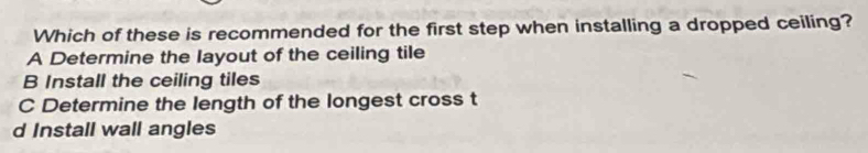 Which of these is recommended for the first step when installing a dropped ceiling?
A Determine the layout of the ceiling tile
B Install the ceiling tiles
C Determine the length of the longest cross t
d Install wall angles