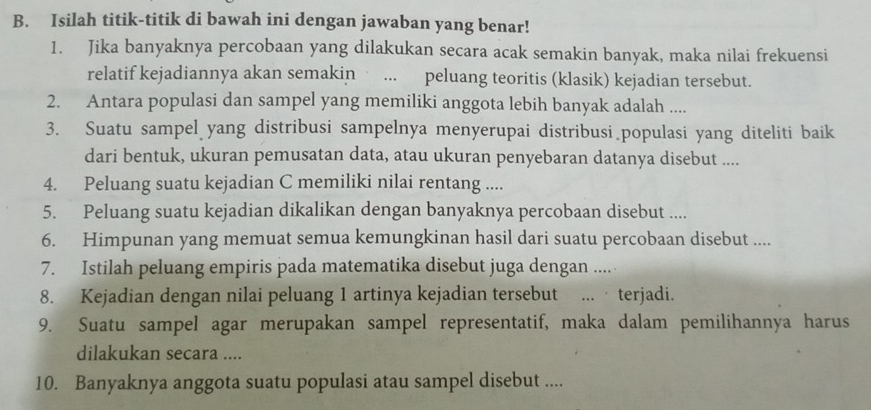 Isilah titik-titik di bawah ini dengan jawaban yang benar! 
1. Jika banyaknya percobaan yang dilakukan secara acak semakin banyak, maka nilai frekuensi 
relatif kejadiannya akan semakin * ... peluang teoritis (klasik) kejadian tersebut. 
2. Antara populasi dan sampel yang memiliki anggota lebih banyak adalah .... 
3. Suatu sampel yang distribusi sampelnya menyerupai distribusi populasi yang diteliti baik 
dari bentuk, ukuran pemusatan data, atau ukuran penyebaran datanya disebut .... 
4. Peluang suatu kejadian C memiliki nilai rentang .... 
5. Peluang suatu kejadian dikalikan dengan banyaknya percobaan disebut .... 
6. Himpunan yang memuat semua kemungkinan hasil dari suatu percobaan disebut .... 
7. Istilah peluang empiris pada matematika disebut juga dengan .... 
8. Kejadian dengan nilai peluang 1 artinya kejadian tersebut ... · terjadi. 
9. Suatu sampel agar merupakan sampel representatif, maka dalam pemilihannya harus 
dilakukan secara .... 
10. Banyaknya anggota suatu populasi atau sampel disebut ....