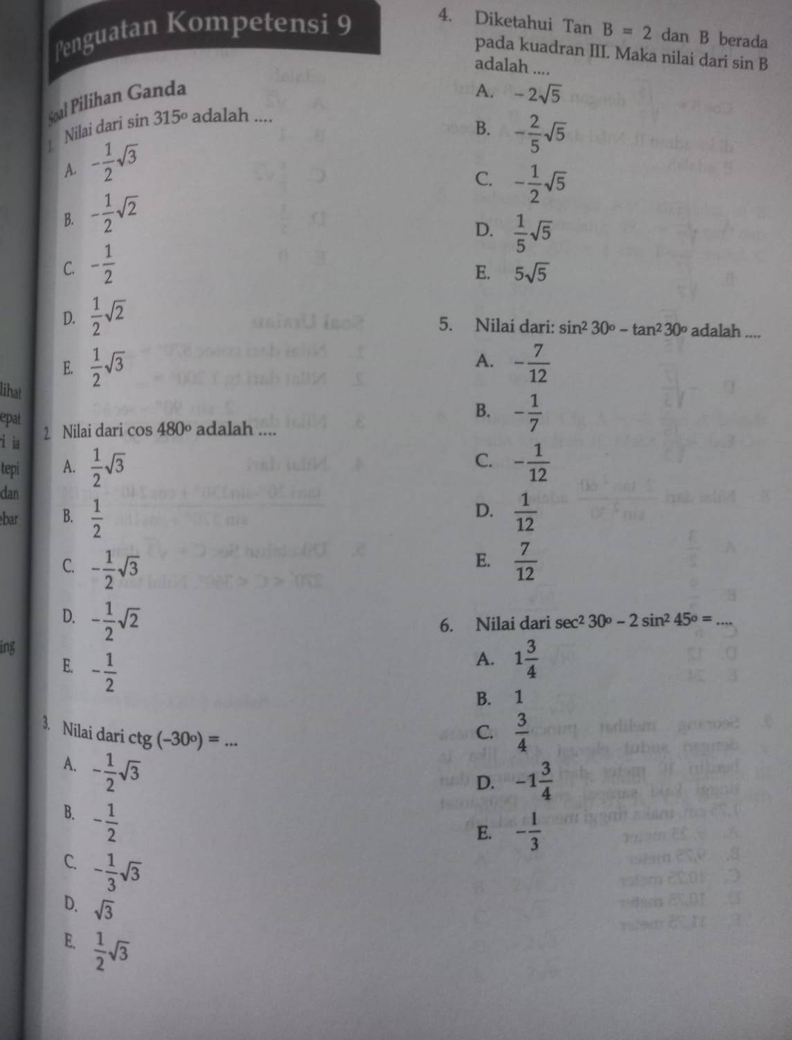 Diketahui Ta...
Penguatan Kompetensi 9 B=2 dan B berada
pada kuadran III. Maka nilai dari sin B
adalah ....
Soal Pilihan Ganda
A. -2sqrt(5)
] Nilai dari sin 315º adalah ....
B. - 2/5 sqrt(5)
A. - 1/2 sqrt(3)
C. - 1/2 sqrt(5)
B. - 1/2 sqrt(2)
D.  1/5 sqrt(5)
C. - 1/2 
E. 5sqrt(5)
D.  1/2 sqrt(2) 5. Nilai dari: sin^230°-tan^230° adalah ....
E.  1/2 sqrt(3) A. - 7/12 
lihat
epat
B. - 1/7 
i ia 2 Nilai dari c os 480° adalah ....
C.
tepi A.  1/2 sqrt(3) - 1/12 
dan
D.
bar B.  1/2   1/12 
E.
C. - 1/2 sqrt(3)  7/12 
D. - 1/2 sqrt(2)
6. Nilai dari sec^230°-2sin^245°= _
ing
E. - 1/2 
A. 1 3/4 
B. 1
3. Nilai dari ctg 5 (-30°)= _
C.  3/4 
A. - 1/2 sqrt(3)
D. -1 3/4 
B. - 1/2 
E. - 1/3 
C. - 1/3 sqrt(3)
D. sqrt(3)
E.  1/2 sqrt(3)