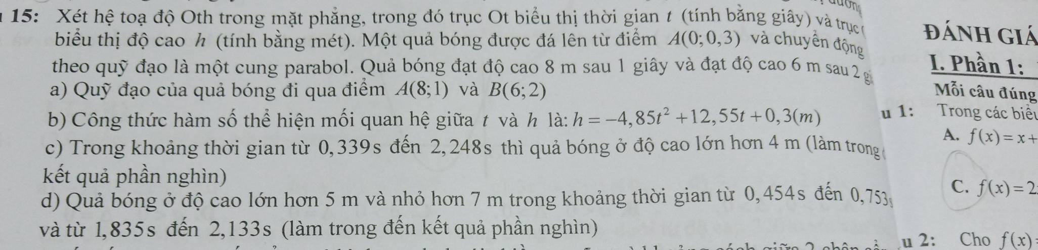 ddon
15: Xét hệ toạ độ Oth trong mặt phẳng, trong đó trục Ot biểu thị thời gian t (tính bằng giây) và trục c
đánh giá
biểu thị độ cao h (tính bằng mét). Một quả bóng được đá lên từ điểm A(0;0,3) và chuyển động
theo quỹ đạo là một cung parabol. Quả bóng đạt độ cao 8 m sau 1 giây và đạt độ cao 6 m sau 2 g
I. Phần 1:
a) Quỹ đạo của quả bóng đi qua điểm A(8;1) và B(6;2) Mỗi câu đúng
b) Công thức hàm số thể hiện mối quan hệ giữa t và h là: h=-4,85t^2+12,55t+0,3(m)
u 1: Trong các biểt
A. f(x)=x+
c) Trong khoảng thời gian từ 0,339s đến 2,248s thì quả bóng ở độ cao lớn hơn 4 m (làm trong ở
kết quả phần nghìn)
d) Quả bóng ở độ cao lớn hơn 5 m và nhỏ hơn 7 m trong khoảng thời gian từ 0,454s đến 0,753
C. f(x)=2
và từ 1,835s đến 2,133s (làm trong đến kết quả phần nghìn)
u 2: Cho f(x)