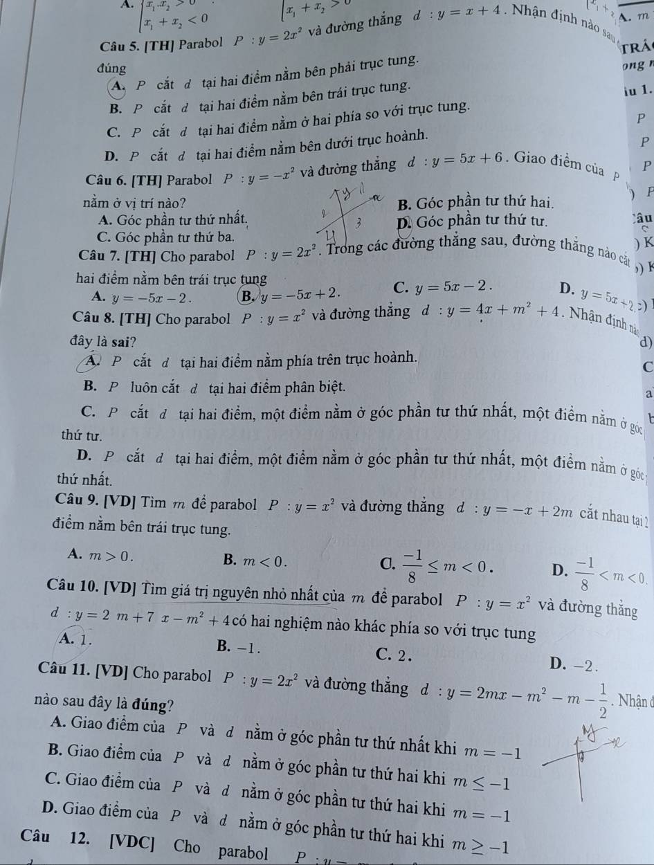 A. beginarrayl x_1.x_2>0 x_1+x_2<0endarray.
lx_1+x_2>0
[x_1+
A. m
Câu 5. [TH] Parabol P:y=2x^2 và đường thắng d l:y=x+4 Nhận định nào sau 
trá
đúng ong n
A P cắt d tại hai điểm nằm bên phải trục tung.
B. P cắt d tại hai điểm nằm bên trái trục tung. iu 1.
P
C. P cắt d tại hai điểm nằm ở hai phía so với trục tung.
D. P cắt d tại hai điểm nằm bên dưới trục hoành.
P
P
Câu 6. [TH] Parabol P:y=-x^2 và đường thắng d : y=5x+6. Giao điềm của p
P
nằm ở vị trí nào? B. Góc phần tư thứ hai.
A. Góc phần tư thứ nhất. âu
D. Góc phần tư thứ tư.
C. Góc phần tư thứ ba.
) K
Câu 7. [TH] Cho parabol P:y=2x^2 Trong các đường thắng sau, đường thẳng nào cả   1
hai điểm nằm bên trái trục tung
A. y=-5x-2. B. y=-5x+2. C. y=5x-2. D. y=5x+2,z)
Câu 8. [TH] Cho parabol P:y=x^2 và đường thắng d:y=4x+m^2+4.  Nhận định nàn
đây là sai? d)
P cắt đ tại hai điểm nằm phía trên trục hoành.
C
B. P luôn cắt d tại hai điểm phân biệt.
a
C. P.cắt đ tại hai điểm, một điểm nằm ở góc phần tư thứ nhất, một điểm nằm ở góc
thứ tư.
D. Picắt đô tại hai điểm, một điểm nằm ở góc phần tư thứ nhất, một điểm nằm ở góc
thứ nhất.
Câu 9. [VD] Tìm m để parabol P:y=x^2 và đường thẳng d:y=-x+2m cắt nhau tại 1
điểm nằm bên trái trục tung.
A. m>0.
B. m<0. C.  (-1)/8 ≤ m<0. D.  (-1)/8 
Câu 10. [VD] Tìm giá trị nguyên nhỏ nhất của m để parabol P:y=x^2 và đường thẳng
d:y=2m+7x-m^2+4 có hai nghiệm nào khác phía so với trục tung
A. 1. B. -1. C. 2 . D. -2 .
Câu 11. [VD] Cho parabol P:y=2x^2 và đường thắng d:y=2mx-m^2-m- 1/2 . Nhận ở
nào sau đây là đúng?
A. Giao điểm của P và d nằm ở góc phần tư thứ nhất khi m=-1
B. Giao điểm của P và d nằm ở góc phần tư thứ hai khi m≤ -1
C. Giao điểm của P và d nằm ở góc phần tư thứ hai khi m=-1
D. Giao điểm của P và d nằm ở góc phần tư thứ hai khi m≥ -1
Câu 12. [VDC] Cho parabol / · 4