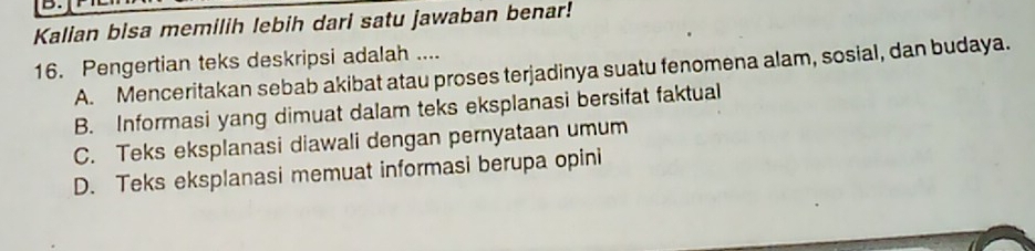 Kalian bisa memilih lebih dari satu jawaban benar!
16. Pengertian teks deskripsi adalah ....
A. Menceritakan sebab akibat atau proses terjadinya suatu fenomena alam, sosial, dan budaya.
B. Informasi yang dimuat dalam teks eksplanasi bersifat faktual
C. Teks eksplanasi diawali dengan pernyataan umum
D. Teks eksplanasi memuat informasi berupa opini