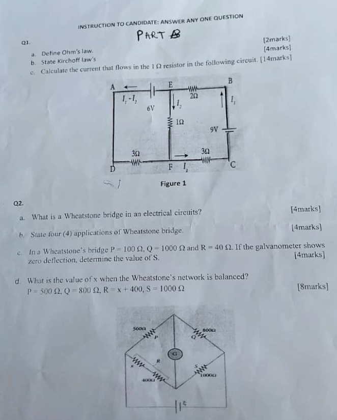 INSTRUCTION TO CANDIDATE: ANSWER ANY ONE QUESTION
Q1.
a. Define Ohm's law. [2marks]
[4marks]
b. State Kirchoff law's
c. Calculate the current that flows in the 1Ω resistor in the following circuit. [14marks]
Q2.
a. What is a Wheatstone bridge in an electrical circuits? [4marks]
b. State four (4) applications of Wheatstone bridge. [4marks]
c. In a Wheatstone’s bridge P=100Omega ,Q=1000Omega and R=40Omega. If the galvanometer shows
zero deflection, determine the value of S. [4marks]
d. What is the value of x when the Wheatstone's network is balanced?
P=500Omega ,Q=800Omega ,R=x+400,S=1000Omega [8marks]