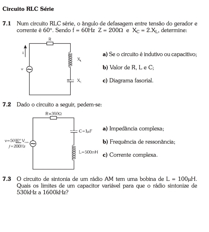 Circuito RLC Série
7.1 Num circuito RLC série, o ângulo de defasagem entre tensão do gerador e
corrente é 60°. Sendo f=60HzZ=200Omega e X_C=2.X_L , determine:
a) Se o circuito é indutivo ou capacitivo;
b) Valor de R, L e C;
c) Diagrama fasorial.
7.2 Dado o circuito a seguir, pedem-se:
) Impedância complexa;
) Frequência de ressonância;
Corrente complexa.
7.3 O circuito de sintonia de um rádio AM tem uma bobina de L=100mu H.
Quais os limites de um capacitor variável para que o rádio sintonize de
530kHz a 1600kHz?