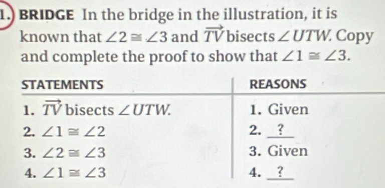 1.) BRIDGE In the bridge in the illustration, it is
known that ∠ 2≌ ∠ 3 and vector TV bisects ∠ UTW. Copy
and complete the proof to show that ∠ 1≌ ∠ 3.