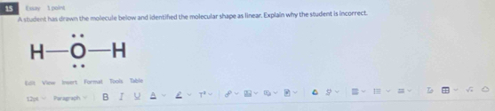 Essay 1 point 
A student has drawn the molecule below and identifed the molecular shape as linear. Explain why the student is incorrect. 
Edit View Insert Format Tools Table 
12pt Paragraph B I U T² 8 ∞ = To