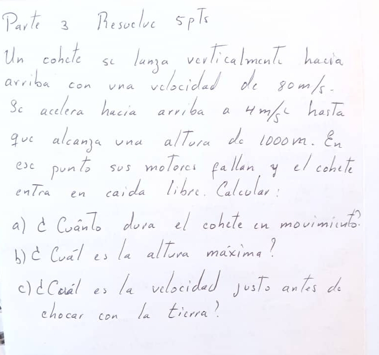 Parts 3 Besucluc 5pTs 
Un cohete se langa verlicalment hacia 
arriba con vna velocidad de 8om/s. 
Sc acclera hacia arriba a 4m/sc hasTa 
gve alcanga una alTora do looom. en 
ese ponto sos motores fallan y dl cohete 
entra en caida libre. Calcular: 
a)dCuanto dora el cohcte cn movimicnt? 
b)d (ual es (a altra maximg? 
cidCoal es la velocidad justo ants do 
chocar con la ticrra?