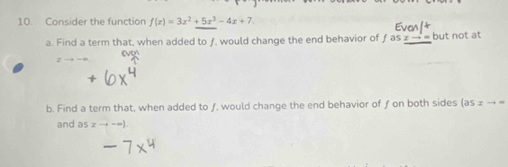 Consider the function f(x)=3x^2+5x^3-4x+7
a. Find a term that, when added to ƒ, would change the end behavior of f as x- ∞ but not at
evon
b. Find a term that, when added to ƒ, would change the end behavior of ƒ on both sides (as ± → =
and as xto -∈fty ).