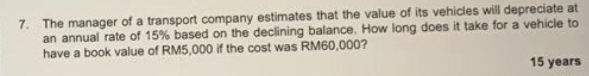 The manager of a transport company estimates that the value of its vehicles will depreciate at 
an annual rate of 15% based on the declining balance. How long does it take for a vehicle to 
have a book value of RM5,000 if the cost was RM60,000?
15 years