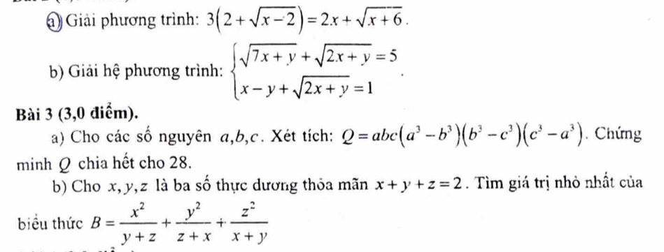 Giải phương trình: 3(2+sqrt(x-2))=2x+sqrt(x+6). 
b) Giải hệ phương trình: beginarrayl sqrt(7x+y)+sqrt(2x+y)=5 x-y+sqrt(2x+y)=1endarray.. 
Bài 3 (3,0 điểm). 
a) Cho các số nguyên a, b, c. Xét tích: Q=abc(a^3-b^3)(b^3-c^3)(c^3-a^3) Chứng 
minh Q chia hết cho 28. 
b) Cho x, y, z là ba số thực dương thỏa mãn x+y+z=2. Tìm giá trị nhỏ nhất của 
biểu thức B= x^2/y+z + y^2/z+x + z^2/x+y 