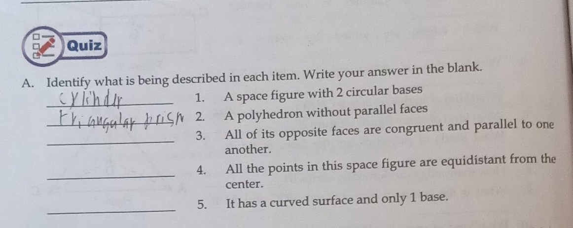 Identify what is being described in each item. Write your answer in the blank. 
_ 
1. A space figure with 2 circular bases 
_ 
2. A polyhedron without parallel faces 
_ 
3. All of its opposite faces are congruent and parallel to one 
another. 
_ 
4. All the points in this space figure are equidistant from the 
center. 
_ 
5. It has a curved surface and only 1 base.