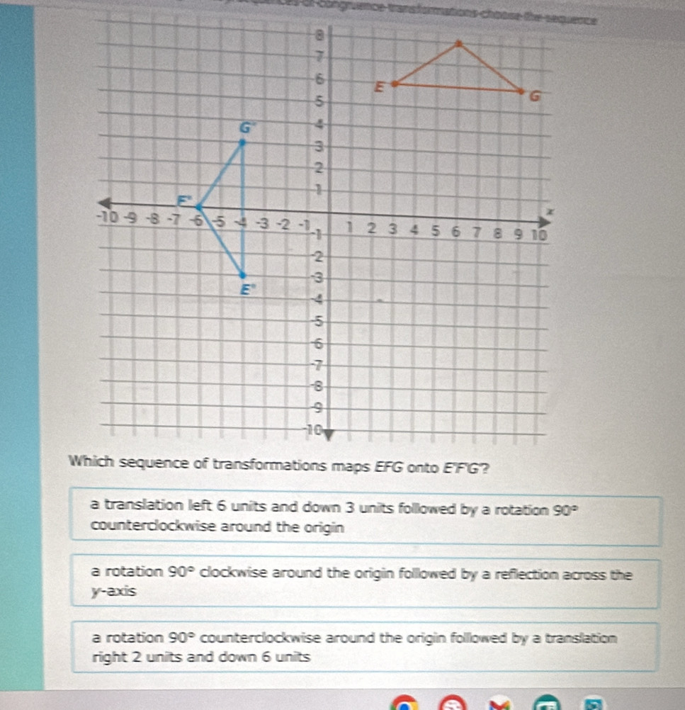 of congmence tranafomations chatse the sequence
a translation left 6 units and down 3 units followed by a rotation 90°
counterclockwise around the origin
a rotation 90° clockwise around the origin followed by a reflection across the
y-axis
a rotation 90° counterclockwise around the origin folllowed by a translation 
right 2 units and down 6 units