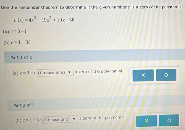 Use the remainder theorem to determine if the given number c is a zero of the polynomial.
n(x)=4x^3-19x^2+10x+50
(a) c=3-i
(b) c=1-3i
Part 1 of 2 
(a) c=3-i (Choose one) a zero of the polynomial. 
× 
Part 2 of 2 
(b) c=1-3i (Choose one) a zero of the polynomial. 
×