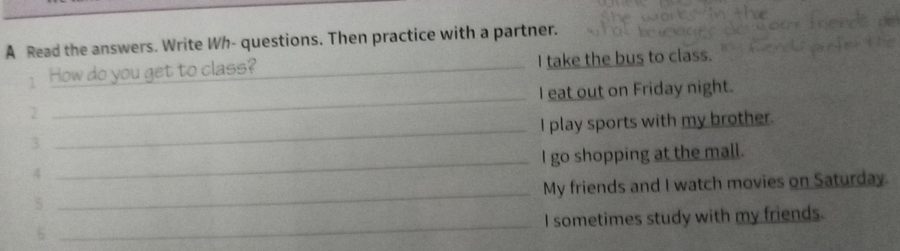 A Read the answers. Write Wh- questions. Then practice with a partner. 
How do you get to class? _I take the bus to class. 
2 _I eat out on Friday night. 
3 _I play sports with my brother. 
4 _I go shopping at the mall. 
_ 
My friends and I watch movies on Saturday. 
5 
_ 
I sometimes study with my friends. 
6