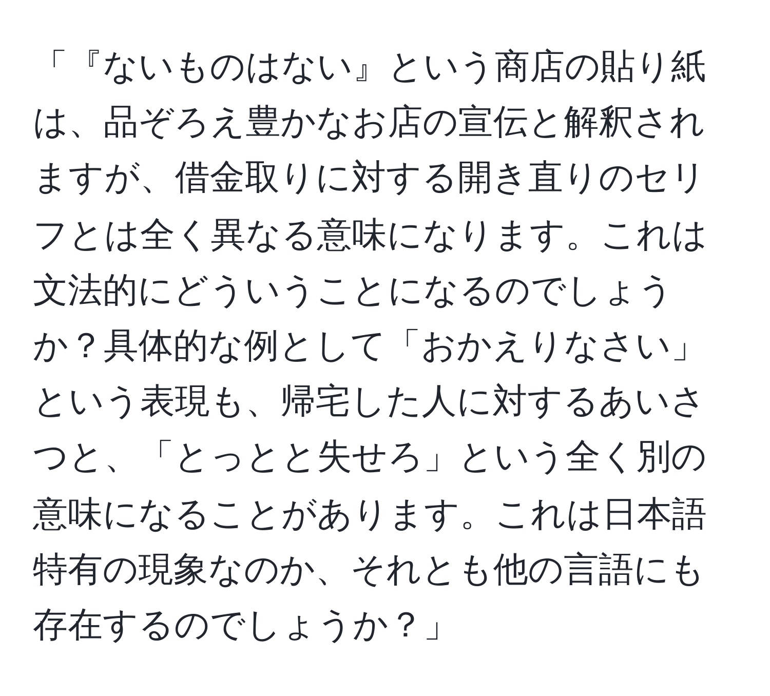 「『ないものはない』という商店の貼り紙は、品ぞろえ豊かなお店の宣伝と解釈されますが、借金取りに対する開き直りのセリフとは全く異なる意味になります。これは文法的にどういうことになるのでしょうか？具体的な例として「おかえりなさい」という表現も、帰宅した人に対するあいさつと、「とっとと失せろ」という全く別の意味になることがあります。これは日本語特有の現象なのか、それとも他の言語にも存在するのでしょうか？」