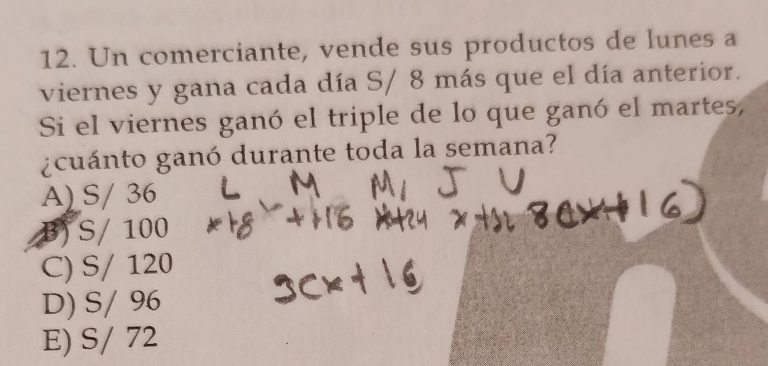 Un comerciante, vende sus productos de lunes a
viernes y gana cada día S/ 8 más que el día anterior.
Si el viernes ganó el triple de lo que ganó el martes,
gcuánto ganó durante toda la semana?
A) S/ 36
B) S/ 100
C) S/ 120
D) S/ 96
E) S/ 72