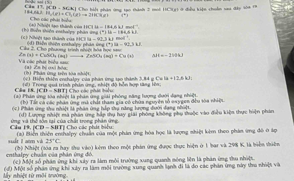 hoặc sai (S)
Cầu 17, [CD - SGK] Cho biết phản ứng tạo thành 2 mol HCI(g) ởở điều kiện chuẩn sau đây tòa ra
184,6kJ: H_2(g)+Cl_2(g)to 2HCl(g) (^circ )
Cho các phát biểu:
(a) Nhiệt tạo thành của I HClla-184,6kJmol^(-1).
(b) Biển thiên enthalpy phản ứng (^· 184-184,6kJ.
(c) Nhiệt tạo thành của H HClla-92.3kJmol^(-1).
(d) Biển thiên enthalpy phán ứng (^circ )1lambda -92,3kJ.
Câu 2. Cho phương trình nhiệt hóa học sau:
Zn(s)+CuSO_4(aq)to ZnSO_4(aq)+Cu(s) Delta H=-210kJ
Và các phát biểu sau:
(a) Zn bị oxi hỏa;
(b) Phản ứng trên tỏa nhiệt;
(c) Biến thiên enthalpy của phản ứng tạo thành 3,84 g Cu la+12,6kJ;
Cu
(d) Trong quá trình phản ứng, nhiệt độ hỗn hợp tăng lên;
Câu 18. |CD-SBT| *  Cho các phát biểu:
(a) Phản ứng tôa nhiệt là phản ứng giải phóng năng lượng dưới dạng nhiệt.
(b) Tất cả các phản ứng mà chất tham gia có chứa nguyên tổ oxygen đều tỏa nhiệt.
(c) Phản ứng thu nhiệt là phản ứng hấp thụ năng lượng dưới dạng nhiệt.
(d) Lượng nhiệt mà phản ứng hấp thụ hay giải phỏng không phụ thuộc vào điều kiện thực hiện phản
ứng và thể tổn tại của chất trong phản ứng.
Câu 19. [CD - S BT] Cho các phát biểu:
(a) Biển thiên enthalpy chuẩn của một phản ứng hỏa học là lượng nhiệt kèm theo phản ứng đỏ ở áp
suất 1 atm và 25°C.
(b) Nhiệt (tỏa ra hay thu vào) kèm theo một phản ứng được thực hiện ở 1 bar và 298 K là biển thiên
enthalpy chuẩn của phản ứng đó,
(c) Một số phản ứng khi xảy ra làm môi trường xung quanh nóng lên là phản ứng thu nhiệt.
(d) Một số phản ứng khi xảy ra làm môi trường xung quanh lạnh đi là do các phản ứng này thu nhiệt và
lầy nhiệt từ môi trường.