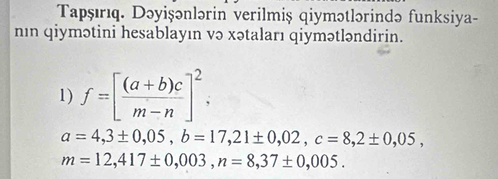 Tapşırıq. Dəyişənlərin verilmiş qiymətlərində funksiya- 
nın qiymətini hesablayın və xətaları qiymətləndirin. 
1) f=[ ((a+b)c)/m-n ]^2,
a=4,3± 0,05, b=17,21± 0,02, c=8,2± 0,05,
m=12,417± 0,003, n=8,37± 0,005.