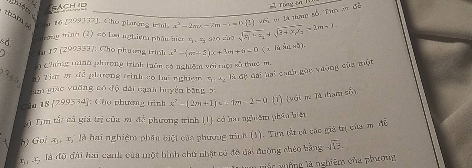 SÁCH ID 
Tổng ôn TUn 
thiệm 
tham s Câu 16 [299332]: Cho phương trình x^2-2mx-2m-1=0 sqrt(x_1)+x_2+sqrt(3+x_1)x_2=2m+1. (1) với m là tham số. Tìm m đề 
số. 
chương trình (1) có hai nghiệm phân biệt x_1, x_2 sao cho 
Câu 17 [299333]: Cho phương trình x^2-(m+5)x+3m+6=0(xlaanshat 0)
) Chứng minh phương trình luôn có nghiệm với mọi số thực m. 
b) Tìm m để phương trình có hai nghiệm x_1, x_2 là độ dài hai cạnh góc vuông của một 
tam giác vuông có độ dài cạnh huyền bằng 5: 
Câu 18 [299334]: Cho phương trình x^2-(2m+1)x+4m-2=0 (1) (với m là tham số). 
a) Tìm tất cả giá trị của m để phương trình (1) có hai nghiệm phân biệt. 
b) Gọi x_1 ,x_2 là hai nghiệm phân biệt của phương trình (1). Tìm tất cả các giá trị của m đề
x_1, x_2 là độ dài hai cạnh của một hình chữ nhật có độ dài đường chéo bằng sqrt(13). 
vá c v uộng là nghiệm của phương