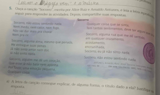 prote 
5. Ouça a canção "Socorro", escrita por Alice Ruiz e Arnaldo Antunes, e leia a letra reprodr
seguir para responder às atividades. Depois, compartilhe suas respostas.
Socorro
Socorro, não estou sentindo nada. Qualquer coisa que se sinta,
Nem medo, nem calor, nem fogo. Tem tantos sentimentos, deve ter algum ov w
Não vai dar mais pra chorar Socorro, alguma rua que me dê sentido
Nem pra rir em qualquer cruzamento,
Socorro, alguma alma, mesmo que penada. acostamento.
Me entregue suas penas encruzilhada,
Jã não sinto amor nem dor, Socorro, eu já não sinto nada.
Já não sinto nada. Socorro, não estou sentindo nada
Socorro, alguêm me dê um coração,
ANTUNES, Amalido, RUIZ, Alice Socorro tnterpente aeeo
Que esse já não bate nem apanha. Antunes Mb_ Um som São Pavio, BMG, 1998, 1 0L 
Por favor, uma emoção pequena,
Qualquer coisa
_
a) A letra da canção consegue explicar, de alguma forma, o título dado a ela? Justifiqu s
resposta.