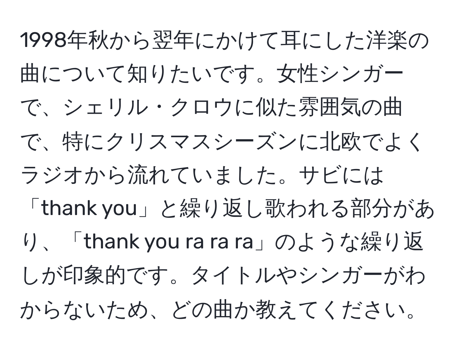 1998年秋から翌年にかけて耳にした洋楽の曲について知りたいです。女性シンガーで、シェリル・クロウに似た雰囲気の曲で、特にクリスマスシーズンに北欧でよくラジオから流れていました。サビには「thank you」と繰り返し歌われる部分があり、「thank you ra ra ra」のような繰り返しが印象的です。タイトルやシンガーがわからないため、どの曲か教えてください。