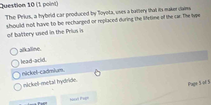 The Prius, a hybrid car produced by Toyota, uses a battery that its maker claims
should not have to be recharged or replaced during the lifetime of the car. The type
of battery used in the Prius is
alkaline.
lead-acid.
nickel-cadmium.
nickel-metal hydride.
Page 5 of 5
Next Page