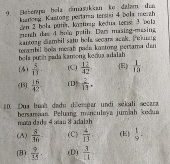 Beberapa bola dimasukkan ke dalam dua
kantong. Kantong pertama tersisi 4 bola merah
dan 2 bola putih, kantong kedua terisi 3 bola
merah dan 4 bola putih. Dari masing-masing
kantong diambil satu bola secara acak. Peluang
terambil bola merah pada kantong pertama dan
bola putih pada kantong kedua adalah
(A)  5/13 . (C)  12/42 . (E)  1/10 .
(B)  16/42 . (D)  2/13 . 
10. Dua buah dadu dilempar undi sekali secara
bersamaan. Peluang munculnya jumlah kedua
mata dadu 4 atau 8 adalah
(A)  8/36 . (C)  4/13 . (E)  1/9 .
(B)  9/35 . (D)  3/11 .