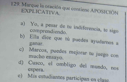 Marque la oración que contiene APOSICIÓN
EXPLICATIVA.
a) Yo, a pesar de tu indiferencia, te sigo
comprendiendo.
b) Ella dice que tú puedes ayudarnos a
ganar.
c) Marcos, puedes mejorar tu juego con
mucho ensayo.
d) Cusco, el ombligo del mundo, nos
espera.
e) Mis estudiantes participan en clase.