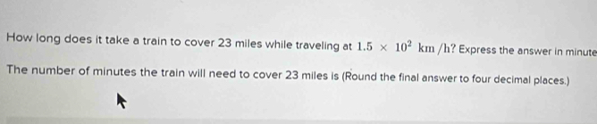 How long does it take a train to cover 23 miles while traveling at 1.5* 10^2km/h ? Express the answer in minute
The number of minutes the train will need to cover 23 miles is (Round the final answer to four decimal places.)