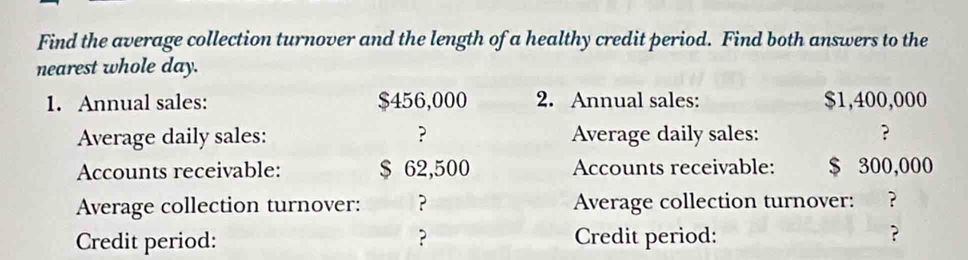 Find the average collection turnover and the length of a healthy credit period. Find both answers to the 
nearest whole day. 
1. Annual sales: $456,000 2. Annual sales: $1,400,000
Average daily sales: ? Average daily sales: ? 
Accounts receivable: $ 62,500 Accounts receivable: $ 300,000
Average collection turnover: ? Average collection turnover: ? 
Credit period: ? Credit period: 
?