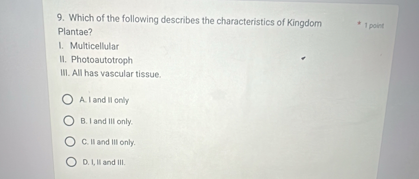 Which of the following describes the characteristics of Kingdom * 1 point
Plantae?
1. Multicellular
II. Photoautotroph
III. All has vascular tissue.
A. I and II only
B. I and III only.
C. II and III only.
D. I, II and III.