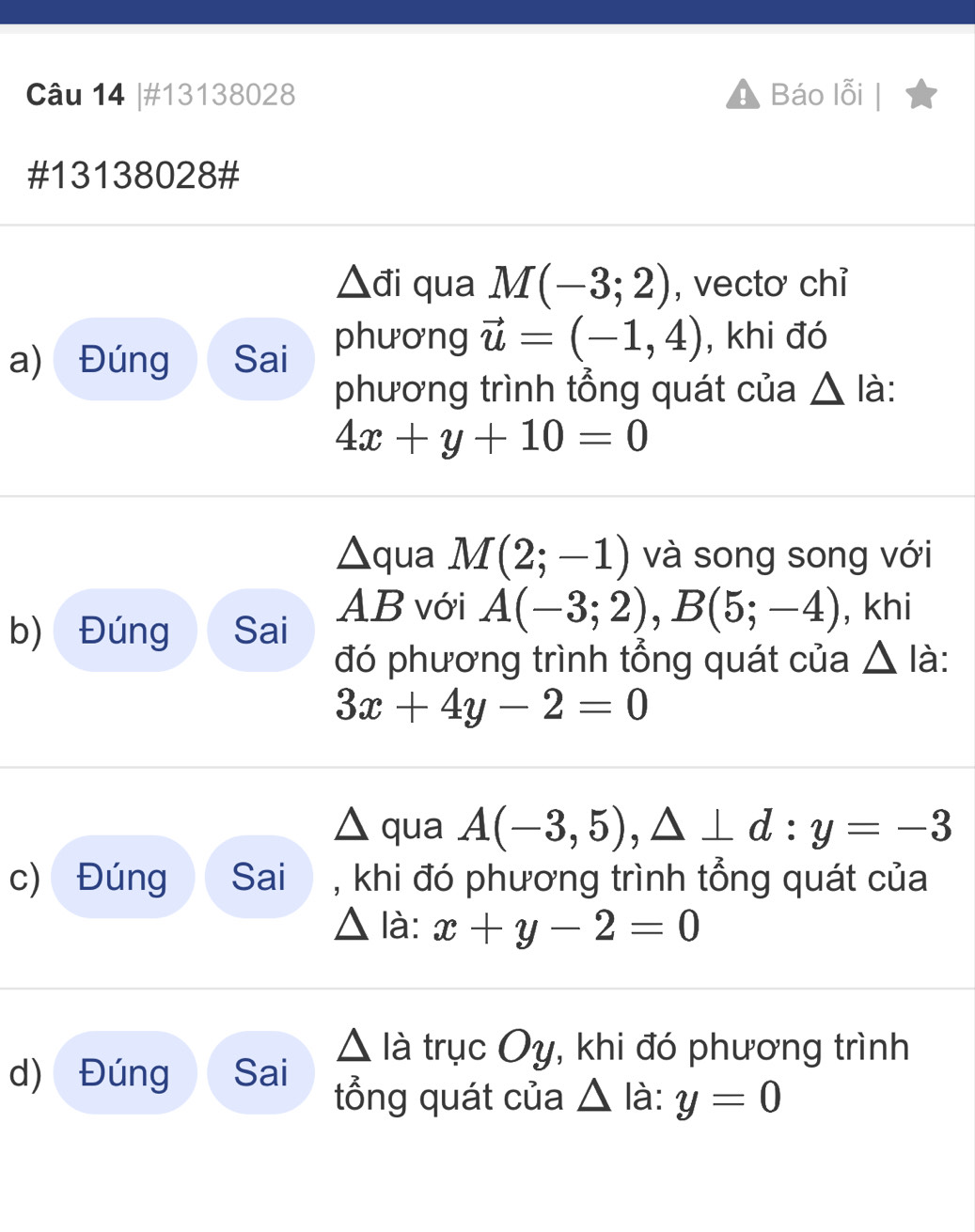 #13138028 Báo lỗi 
#13138028#
△ di qua M(-3;2) , vectơ chỉ 
a) Đúng Sai phương vector u=(-1,4) , khi đó 
phương trình tổng quát của △ li.
4x+y+10=0
△qua M(2;-1) và song song với 
b) Đúng Sai AB với A(-3;2), B(5;-4) , khi 
đó phương trình tổng quát của △ I =
3x+4y-2=0
△ ( 11 a A(-3,5),△ ⊥ d : y=-3
c) Đúng Sai , khi đó phương trình tổng quát của
△ ldot a : x+y-2=0
△ Idot atrucOy , khi đó phương trình 
d) Đúng Sai tổng quát của △ I_a à : y=0