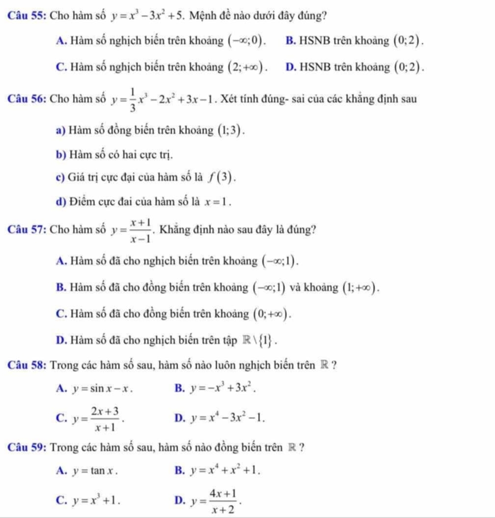 Cho hàm số y=x^3-3x^2+5.  Mệnh đề nào dưới đây đúng?
A. Hàm số nghịch biến trên khoảng (-∈fty ;0). B. HSNB trên khoảng (0;2).
C. Hàm số nghịch biến trên khoảng (2;+∈fty ). D. HSNB trên khoảng (0;2).
Câu 56: Cho hàm số y= 1/3 x^3-2x^2+3x-1. Xét tính đúng- sai của các khăng định sau
a) Hàm số đồng biến trên khoảng (1;3).
b) Hàm số có hai cực trị.
c) Giá trị cực đại của hàm số là f(3).
d) Điểm cực đai của hàm số là x=1.
Câu 57: Cho hàm số y= (x+1)/x-1 . Khẳng định nào sau đây là đúng?
A. Hàm số đã cho nghịch biến trên khoảng (-∈fty ;1).
B. Hàm số đã cho đồng biến trên khoảng (-∈fty ;1) và khoàng (1;+∈fty ).
C. Hàm số đã cho đồng biến trên khoảng (0;+∈fty ).
D. Hàm số đã cho nghịch biến trên tập Rvee  1 .
Câu 58: Trong các hàm số sau, hàm số nào luôn nghịch biến trên R  ?
A. y=sin x-x. B. y=-x^3+3x^2.
C. y= (2x+3)/x+1 . D. y=x^4-3x^2-1.
Câu 59: Trong các hàm số sau, hàm số nào đồng biến trên R ?
A. y=tan x. B. y=x^4+x^2+1.
C. y=x^3+1. D. y= (4x+1)/x+2 .