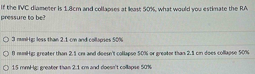 If the IVC diameter is 1.8cm and collapses at least 50%, what would you estimate the RA
pressure to be?
3 mmHg : less than 2.1 cm and collapses 50%
8 mmHg : greater than 2.1 cm and doesn't collapse 50% or greater than 2.1 cm does collapse 50%
15 mmHg : greater than 2.1 cm and doesn't collapse 50%