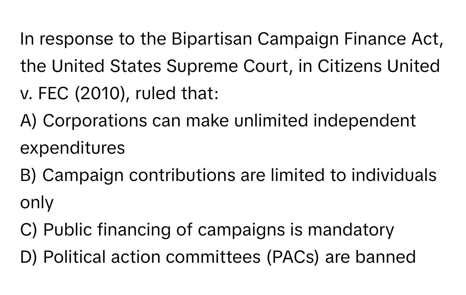 In response to the Bipartisan Campaign Finance Act, the United States Supreme Court, in Citizens United v. FEC (2010), ruled that:

A) Corporations can make unlimited independent expenditures
B) Campaign contributions are limited to individuals only
C) Public financing of campaigns is mandatory
D) Political action committees (PACs) are banned